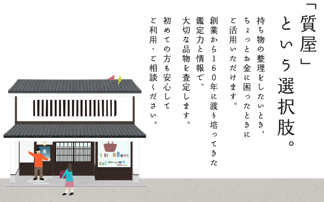 「質屋」という選択肢。持ち物の整理をしたいとき、ちょっとお金に困ったときにご活用いただけます。創業から160年に渡り培ってきた鑑定力と情報で、大切な品物を査定します。初めての方も安心してご利用・ご相談ください。